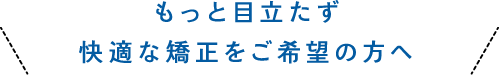 もっと目立たず快適な矯正をご希望の方へ