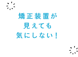 矯正装置が見えても気にしない！