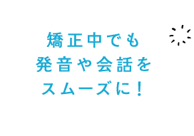 矯正中でも発音や会話をスムーズに！