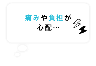 痛みや負担が心配…